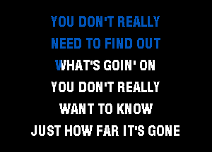 YOU DON'T REALLY
NEED TO FIND OUT
WHAT'S GOIN' ON
YOU DON'T REALLY
WANT TO KNOW
JUST HOW FAR IT'S GONE