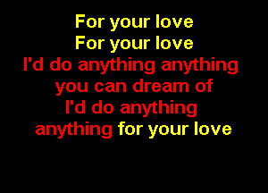 For your love
For your love
I'd do anything anything
you can dream of

I'd do anything
anything for your love