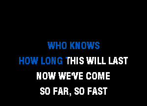 WHO KNOWS

HOW LONG THIS WILL LAST
HOW WE'VE COME
SO FAR, SO FAST