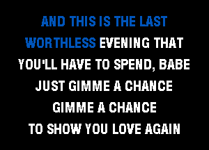 AND THIS IS THE LAST
WORTHLESS EVENING THAT
YOU'LL HAVE TO SPEND, BABE
JUST GIMME A CHANCE
GIMME A CHANCE
TO SHOW YOU LOVE AGAIN