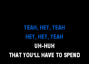 YEAH, HEY, YEAH

HEY, HEY, YEAH
UH-HUH
THAT YOU'LL HAVE TO SPEND