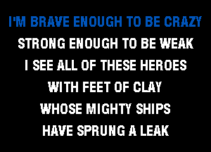 I'M BRAVE ENOUGH TO BE CRAZY
STRONG ENOUGH TO BE WEAK
I SEE ALL OF THESE HEROES
WITH FEET 0F CLAY
WHOSE MIGHTY SHIPS
HAVE SPRUHG A LEAK