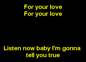 For your love
For your love

Listen now baby I'm gonna
tell you true