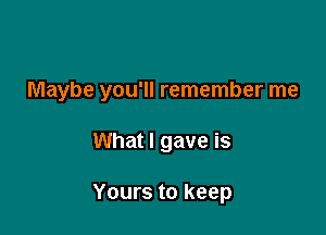 Maybe you'll remember me

What I gave is

Yours to keep