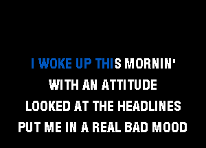 I WOKE UP THIS MORHIH'
WITH AN ATTITUDE
LOOKED AT THE HEADLINES
PUT ME IN A REAL BAD MOOD