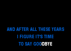 AND AFTER ALL THESE YEARS
I FIGURE IT'S TIME
TO SAY GOODBYE