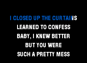l CLOSED UP THE CURTAINS
LEARNED T0 CONFESS
BABY, I KNEW BETTER

BUT YOU WERE

SUCH A PRETTY MESS l