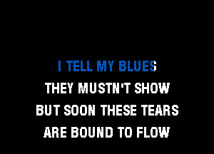I TELL MY BLUES
THEY MUSTN'T SHOW
BUT SOON THESE TEARS

ARE BOUND T0 FLOW l