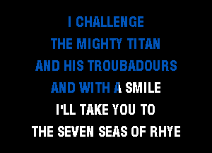 I CHALLENGE
THE MIGHTY TITAN
AND HIS THOUBADOURS
AND WITH A SMILE
I'LL TAKE YOU TO
THE SEVEN SEAS OF RHYE