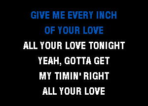 GIVE ME EVERY INCH
OF YOUR LOVE
ALL YOUR LOVE TONIGHT
YEAH, GOTTA GET
MY TIMIH' RIGHT

ALL YOUR LOVE l