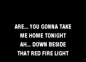 ARE... YOU GONNA TAKE
ME HOME TONIGHT
AH... DOWN BESIDE

THAT RED FIRE LIGHT l