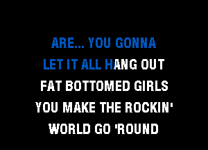 ARE... YOU GONNA
LET IT ALL HANG OUT
FAT BDTTOMED GIRLS

YOU MAKE THE ROCKIN'

WORLD GD 'HOUHD l