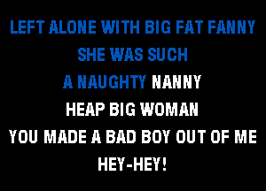 LEFT ALONE WITH BIG FAT FAHHY
SHE WAS SUCH
A NAUGHTY NANNY
HEAP BIG WOMAN
YOU MADE A BAD BOY OUT OF ME
HEY-HEY!