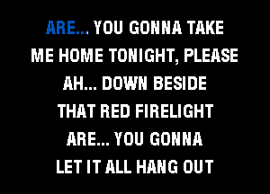 ARE... YOU GONNA TAKE
ME HOME TONIGHT, PLEASE
AH... DOWN BESIDE
THAT RED FIRELIGHT
ARE... YOU GONNA
LET IT ALL HANG OUT