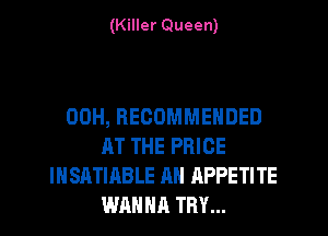 (Killer Queen)

00H, RECOMMENDED
AT THE PRICE
IHSATIABLE AN APPETITE
WAHNR TRY...