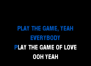 PLAY THE GAME, YEAH

EVERYBODY
PLAY THE GAME OF LOVE
00H YEAH