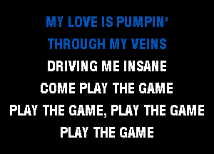 MY LOVE IS PUMPIH'
THROUGH MY VEIHS
DRIVING ME INSANE
COME PLAY THE GAME
PLAY THE GAME, PLAY THE GAME
PLAY THE GAME