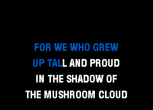 FOB WE WHO GREW
UP TALL AND PROUD
IN THE SHADOW OF

THE MUSHROOM CLOUD l