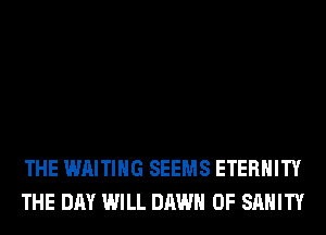 THE WAITING SEEMS ETERNITY
THE DAY WILL DAWN 0F SAHITY