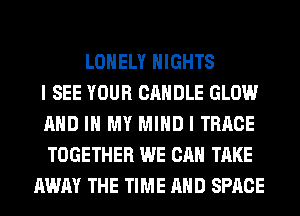 LONELY NIGHTS
I SEE YOUR CANDLE GLOW
AND IN MY MIND I TRRCE
TOGETHER WE CAN TAKE
AWAY THE TIME AND SPACE