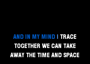 AND IN MY MIND I TRRCE
TOGETHER WE CAN TAKE
AWAY THE TIME AND SPACE