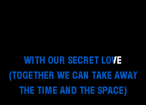 WITH OUR SECRET LOVE
(TOGETHER WE CAN TAKE AWAY
THE TIME AND THE SPACE)