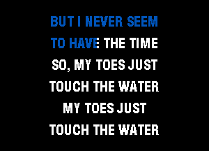 BUTI NEVER SEEM
TO HAVE THE TIME
80, MY TOES JUST
TOUCH THE WATER
MY TOES JUST

TOUCH THE WATER l