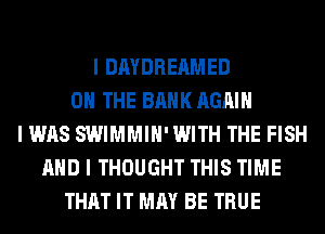 I DAYDREAMED
ON THE BANK AGAIN
I WAS SWIMMIH'WITH THE FISH
AND I THOUGHT THIS TIME
THAT IT MAY BE TRUE