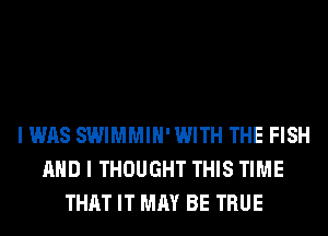 I WAS SWIMMIH'WITH THE FISH
AND I THOUGHT THIS TIME
THAT IT MAY BE TRUE