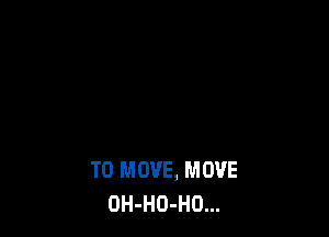 TO MOVE, MOVE
OH-HO-HO...