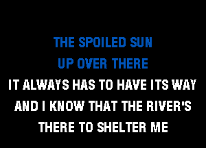 THE SPOILED SUH
UP OVER THERE
IT ALWAYS HAS TO HAVE ITS WAY
AND I KNOW THAT THE RIVER'S
THERE T0 SHELTER ME
