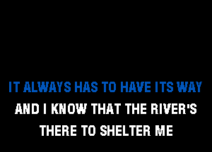 IT ALWAYS HAS TO HAVE ITS WAY
AND I KNOW THAT THE RIVER'S
THERE T0 SHELTER ME