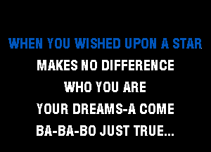 WHEN YOU WISHED UPON A STAR
MAKES NO DIFFERENCE
WHO YOU ARE
YOUR DREAMS-A COME
BA-BA-BO JUST TRUE...