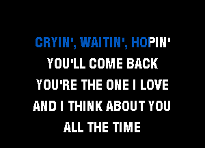 CRYIH', WAITIN', HOPIH'
YOU'LL COME BACK
YOU'RE THE ONE I LOVE
AND I THINK ABOUT YOU

ALL THE TIME I