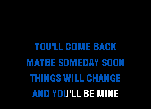 YOU'LL COME BACK
MAYBE SOMEDAY SOON
THINGS WILL CHANGE

AND YOU'LL BE MINE l