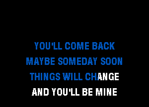 YOU'LL COME BACK
MAYBE SOMEDAY SOON
THINGS WILL CHANGE

AND YOU'LL BE MINE l