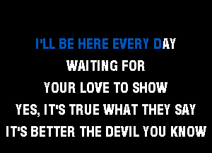I'LL BE HERE EVERY DAY
WAITING FOR
YOUR LOVE TO SHOW
YES, IT'S TRUE WHAT THEY SAY
IT'S BETTER THE DEVIL YOU KNOW