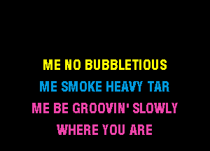 ME MD BUBBLETIOUS
ME SMOKE HEAVY TAR
ME BE GRUOVIH' SLOWLY
WHERE YOU ARE