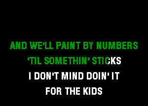 AND WE'LL PAINT BY NUMBERS
'TIL SOMETHIH' STICKS
I DON'T MIND DOIH' IT
FOR THE KIDS