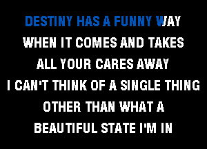 DESTINY HAS A FUNNY WAY
WHEN IT COMES AHD TAKES
ALL YOUR CARES AWAY
I CAN'T THINK OF A SINGLE THING
OTHER THAN WHAT A
BEAUTIFUL STATE I'M IN