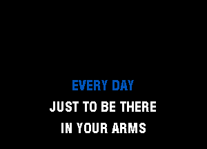 EVERY DAY
JUST TO BE THERE
IN YOUR ARMS