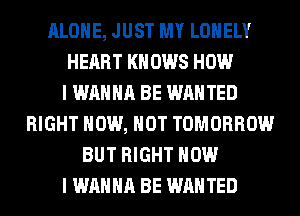 ALONE, JUST MY LONELY
HEART KN 0W8 HOW
I WANNA BE WANTED
RIGHT NOW, HOT TOMORROW
BUT RIGHT NOW
I WANNA BE WANTED