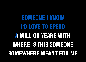 SOMEONE I KNOW
I'D LOVE TO SPEND
A MILLION YEARS WITH
WHERE IS THIS SOMEONE
SOMEWHERE MEANT FOR ME