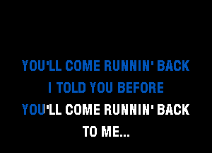 YOU'LL COME RUHHIH' BACK
I TOLD YOU BEFORE
YOU'LL COME RUHHIH' BACK
TO ME...