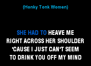 (Honky Tonk Women)

SHE HAD TO HERVE ME
RIGHT ACROSS HER SHOULDER
'CAUSE I JUST CAN'T SEEM
TO DRIHKYOU OFF MY MIND