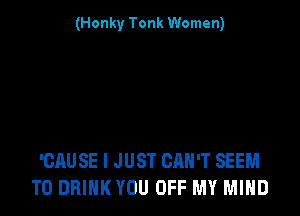 (Honky Tonk Women)

'CAUSE I JUST CAN'T SEEM
TO DRINK YOU OFF MY MIND