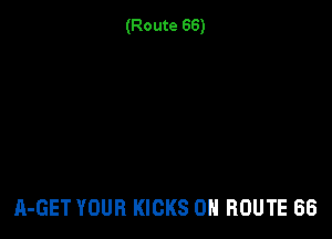 (Route 66)

A-GET YOUR KICKS 0N ROUTE 66