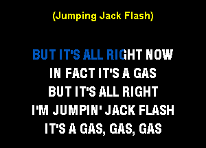 (Jumping Jack Flash)

BUT IT'S ALL RIGHT NOW
IN FACT IT'S A GAS
BUT IT'S ALL RIGHT

I'M JUMPIH' JACK FLASH

IT'S A GAS, GAS, GAS l