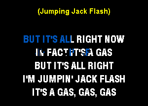 (Jumping Jack Flash)

BUT IT'S ALL RIGHT NOW
llh- FACTE'T'5FA GAS
BUT IT'S ALL RIGHT

I'M JUMPIH' JACK FLASH

IT'S A GAS, GAS, GAS l