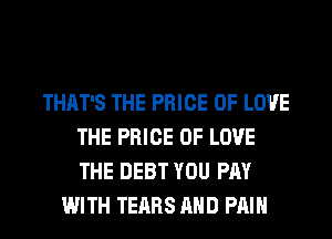 THAT'S THE PRICE OF LOVE
THE PRICE OF LOVE
THE DEBT YOU PAY

WITH TEARS AND PAIN
